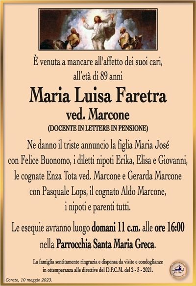 È venuta a mancare all’affetto dei suoi cari, all’età di 89 anni
Maria Luisa Faretra
ved. Marcone
(DOCENTE IN LETTERE IN PENSIONE)
Ne danno il triste annuncio la figlia Maria José
con Felice Buonomo, i diletti nipoti Erika, Elisa e Giovanni,
le cognate Enza Tota ved. Marcone e Gerarda Marcone
con Pasquale Lops, il cognato Aldo Marcone,
i nipoti e parenti tutti.
Le esequie avranno luogo domani 11 c.m. alle ore 16:00
nella Parrocchia Santa Maria Greca.
La famiglia sentitamente ringrazia e dispensa da visite e condoglianze
in ottemperanza alle direttive del D.P.C.M. del 2 – 3 – 2021.