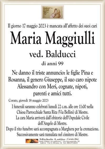 Il giorno 17 maggio 2023 è mancata all’affetto dei suoi cariMaria Maggiulli
ved. Balducci
di anni 99
Ne danno il triste annuncio: le figlie Pina e
Rosanna, il genero Giuseppe, il suo caro nipote
Alessandro con Meri, cognate, nipoti,
parenti e amici tutti.
Corato, giovedì 18 maggio 2023
I funerali saranno celebrati lunedì 22 c.m. alle ore 11:00 nella
Chiesa Parrocchiale Santa Rita (Via Bellini) di Mestre.
La cara Maria arriverà dall’obitorio dell’Ospedale Civile
dell’Angelo di Mestre.
Dopo il rito funebre sarà accompagnata a Marghera per la cremazione.
Successivamente sarà tumulata nel cimitero di Mestre.