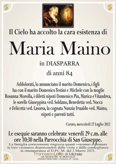 Il Cielo ha accolto la cara esistenza diMaria Maino
di anni 84
in DIASPARRA
Corato, mercoledì 27 Luglio 2022
Addolorati, lo annunciano il marito Domenico, i figli
Isa con il marito Domenico Testini e Michele con la moglie
Rosanna Morolla, i diletti nipoti Domenico Pio, Marica e Vitandrea,
le sorelle Giuseppina ved. Soldano, Benedetta ved. Nocca
e Felicetta ved. Lasorsa, la cognata Nunzia Frualdo ved. Maino,
nipoti e parenti tutti.
Le esequie saranno celebrate venerdì 29 c.m. alle
ore 10:30 nella Parrocchia di San Giuseppe.
La famiglia cortesemente ringrazia quanti vorranno esprimere
la loro vicinanza dispensandoli dalle visite e dalle condoglianze
in ottemperanza al D.P.C.M. del 2 Marzo 2021.
