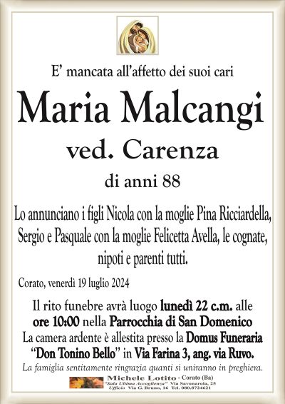 E’ mancata all’affetto dei suoi cariMaria Malcangi
ved. Carenza di anni 88
Lo annunciano i figli Nicola con la moglie Pina Ricciardella,
Sergio e Pasquale con la moglie Felicetta Avella, le cognate,
nipoti e parenti tutti.
Corato, venerdì 19 luglio 2024
Il rito funebre avrà luogo lunedì 22 c.m. alle
ore 10:00 nella Parrocchia di San Domenico
La camera ardente è allestita presso la Domus Funeraria
‘‘Don Tonino Bello’’ in Via Farina 3, ang. via Ruvo.