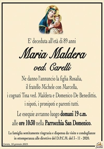E’ deceduta all’età di 89 anni
Maria Maldera
ved. Carelli
Ne danno l’annuncio la figlia Rosalia,
il fratello Michele con Marcella,
i cognati Tina ved. Maldera e Domenico De Benedittis,
i nipoti, i pronipoti e parenti tutti.
Le esequie avranno luogo domani 19 c.m.
alle ore 10:30 nella Parrocchia San Domenico.
La famiglia sentitamente ringrazia e dispensa da visite e condoglianze
in ottemperanza alle direttive del D.P.C.M. del 3 – 11 – 2020.