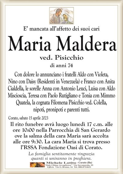 E’ mancata all’affetto dei suoi cari Maria Maldera
ved. Pisicchio
di anni 74
Con dolore lo annunciano i fratelli Aldo con Violeta,
Nino con Daisy (Residenti in Venezuela) e Franco con Anita
Cialdella, le sorelle Anna con Antonio Leuci, Luisa con Aldo
Miscioscia, Teresa con Paolo Rutigliano e Tonia con Mimmo
Quatela, la cognata Filomena Pisicchio ved. Colella,
nipoti, pronipoti e parenti tutti.
Corato, sabato 15 aprile 2023
Il rito funebre avrà luogo lunedì 17 c.m. alle
ore 10:00 nella Parrocchia di San Gerardo
ove la salma della cara Maria sarà accolta
alle ore 9:30.
La famiglia sentitamente ringrazia
quanti si uniranno in preghiera.