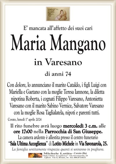 E’ mancata all’affetto dei suoi cariMaria Mangano
in Varesano
di anni 74
Con dolore, lo annunciano il marito Cataldo, i figli Luigi con
Mariella e Gaetano con la moglie Teresa Iannone, la diletta
nipotina Roberta, i cognati Filippo Varesano, Antonietta
Varesano con il marito Sabino Vernice, Salvatore Varesano
con la moglie Rosa Taglialatela, nipoti e parenti tutti.
Corato, lunedì 1° aprile 2024
Il rito funebre avrà luogo mercoledì 3 c.m. alle
ore 17:00 nella Parrocchia di San Giuseppe.
La camera ardente è allestita presso il centro funerario
‘‘Sala Ultima Accoglienza’’ di Lotito Michele in Via Savonarola, 25.
La famiglia sentitamente ringrazia quanti si uniranno in preghiera.