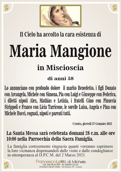 Il Cielo ha accolto la cara esistenza di
Maria Mangione
in Miscioscia
di anni 58
Lo annunciano con profondo dolore il marito Benedetto, i figli Donato
con Arcangela, Michele con Simona, Pia con Luigi e Giuseppe con Federica,
i diletti nipoti Alex, Mathias e Letizia, i fratelli Gino con Pinuccia
Strippoli e Franco con Licia Tarricone, le sorelle Luisa, Angela e Pina con
Michele Bucci, cognati, nipoti e parenti tutti. 
Corato, giovedì 27 Gennaio 2022
La Santa Messa sarà celebrata domani 28 c.m. alle ore
10:00 nella Parrocchia della Sacra Famiglia.
La famiglia cortesemente ringrazia quanti vorranno esprimere
la loro vicinanza dispensandoli dalle visite e dalle condoglianze
in ottemperanza al D.P.C.M. del 2 Marzo 2021.