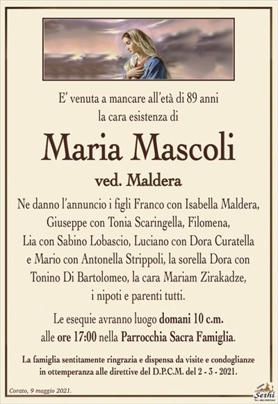 E’ venuta a mancare all’età di 89 anni, la cara esistenza di
Maria Mascoli
ved. Maldera
Ne danno l’annuncio i figli Franco con Isabella Maldera,
Giuseppe con Tonia Scaringella, Filomena,
Lia con Sabino Lobascio, Luciano con Dora Curatella
e Mario con Antonella Strippoli, la sorella Dora con Tonino Di Bartolomeo, la cara Mariam Zirakadze,
i nipoti e parenti tutti.
Le esequie avranno luogo domani 10 c.m.
alle ore 17:00 nella Parrocchia Sacra Famiglia.
La famiglia sentitamente ringrazia e dispensa da visite e condoglianze
in ottemperanza alle direttive del D.P.C.M. del 2 – 3 – 2021.