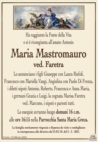 Ha raggiunto la Fonte della Vitae si é ricongiunta all’amato Antonio
Maria Mastromauro
ved. Faretra
Lo annunciano i figli Giuseppe con Laura Riefoli,
Francesco con Mariella Vangi, Angiolina con Paolo Di Frenza, i diletti nipoti Antonio, Roberto, Francesca e Anna Maria,
i germani Grazia e Luigi, la cognata Maria Faretra
ved. Marcone, i nipoti e parenti tutti.
Le esequie avranno luogo domani 16 c.m.
alle ore 16:15 nella Parrocchia Santa Maria Greca.
La famiglia sentitamente ringrazia e dispensa da visite e condoglianze
in ottemperanza alle direttive del D.P.C.M. del 2 – 3 – 2021.