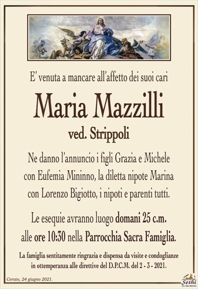 E’ venuta a mancare all’affetto dei suoi cari
Maria Mazzilli
ved. Strippoli
Ne danno l’annuncio i figli Grazia e Michele
con Eufemia Mininno, la diletta nipote Marina
con Lorenzo Bigiotto, i nipoti e parenti tutti.
Le esequie avranno luogo domani 25 c.m.
alle ore 10:30 nella Parrocchia Sacra Famiglia.
La famiglia sentitamente ringrazia e dispensa da visite e condoglianze
in ottemperanza alle direttive del D.P.C.M. del 2 – 3 – 2021.