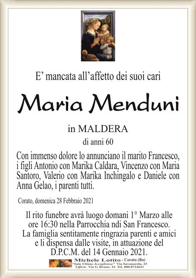 E’ mancata all’affetto dei suoi cari
Maria Menduni
in MALDERA
di anni 60
Con immenso dolore lo annunciano il marito Francesco,
i figli Antonio con Marika Caldara, Vincenzo con Maria
Santoro, Valerio con Marika Inchingalo e Daniele con
Anna Gelao, i parenti tutti.
Corato, domenica 28 Febbraio 2021
Il rito funebre avrà luogo domani 1° Marzo alle
ore 16:30 nella Parrocchia ndi San Francesco.
La famiglia sentitamente ringrazia parenti e amici
e li dispensa dalle visite, in attuazione del
D.P.C.M. del 14 Gennaio 2021.