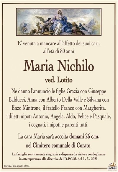 E’ venuta a mancare all’affetto dei suoi cari,all’età di 80 anni
Maria Nichilo
ved. Lotito
Ne danno l’annuncio le figlie Grazia con Giuseppe
Balducci, Anna con Alberto Della Valle e Silvana con Enzo Mintrone, il fratello Franco con Margherita,
i diletti nipoti Antonio, Angela, Aldo, Felice e Pasquale,
i cognati, i nipoti e parenti tutti.
La cara Maria sarà accolta domani 26 c.m.
nel Cimitero comunale di Corato.
La famiglia sentitamente ringrazia e dispensa da visite e condoglianze
in ottemperanza alle direttive del D.P.C.M. del 2 – 3 – 2021.