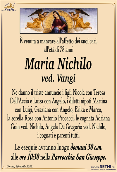 È venuta a mancare all’affetto dei suoi cari, all’età di 78 anni
Maria Nichilo
ved. Vangi
Ne danno il triste annuncio i figli Nicola con Teresa Dell’Accio e Luisa con Angelo, i diletti nipoti Martina con Luigi, Graziana con Angelo, Erika e Marco, la sorella Rosa con Antonio Procacci, le cognata Adriana Goin ved. Nichilo, Angela De Gregorio ved. Nichilo, i cognati e parenti tutti.
I funerali avranno luogo domani 30 c.m. alle ore 10:30 nella Parrocchia San Giuseppe.