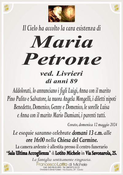 MariaPetrone
ved. Livrieri di anni 89
Addolorati, lo annunciano i figli Luigi, Anna con il marito
Pino Pulito e Salvatore, la nuora Angela Mongelli, i diletti nipoti
Benedetto, Domenico, Genny e Domenico, le sorelle Luisa
e Anna con il marito Mario Damiani, i parenti tutti.
Corato, domenica 12 maggio 2024
Le esequie saranno celebrate domani 13 c.m. alle
ore 16:00 nella Chiesa del Carmine.
La camera ardente è allestita presso il centro funerario
‘‘Sala Ultima Accoglienza’’ di Lotito Michele in Via Savonarola, 25.
La famiglia sentitamente ringrazia.