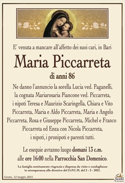 E’ venuta a mancare all’affetto dei suoi cari, in Bari
Maria Piccarreta
di anni 86
Ne danno l’annuncio la sorella Lucia ved. Paganelli,
la cognata Mariarosaria Piancone ved. Piccarreta,
i nipoti Teresa e Maurizio Scaringella, Chiara e Vito
Piccarreta, Maria e Aldo Piccarreta, Maria e Angelo
Picarreta, Rosa e Giuseppe Piccarreta, Michel e Franco Piccarreta ed Enza con Nicola Piccarreta,
i pronipoti e parenti tutti.
Le esequie avranno luogo domani 13 c.m.
alle ore 16:00 nella Parrocchia San Domenico.
La famiglia sentitamente ringrazia e dispensa da visite e condoglianze
in ottemperanza alle direttive del D.P.C.M. del 2 – 3 – 2021.