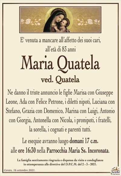 E’ venuta a mancare all’affetto dei suoi cari,all’età di 83 anni
Maria Quatela
ved. Quatela
Ne danno il triste annuncio le figlie Marisa con Giuseppe Leone, Ada con Felice Petrone, i diletti nipoti, Luciana con Stefano, Grazia con Domenico, Marina con Luigi, Antonio con Giorgia, Antonella con Nicola, i pronipoti, i fratelli,
la sorella, i cognati e parenti tutti.
Le esequie avranno luogo domani 17 c.m.
alle ore 16:30 nella Parrocchia Maria Ss. Incoronata.
La famiglia sentitamente ringrazia e dispensa da visite e condoglianze
in ottemperanza alle direttive del D.P.C.M. del 2 – 3 – 2021.