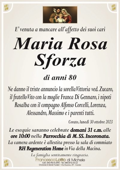E’ venuta a mancare all’affetto dei suoi cariMaria Rosa
Sforza
di anni 80
Ne danno il triste annuncio la sorella Vittoria ved. Zucaro,
il fratello Vito con la moglie Franca Di Gennaro, i nipoti
Rosalba con il compagno Alfonso Corcelli, Lorenza,
Alessandro, Massimo e i parenti tutti.
Corato, lunedì 30 ottobre 2023
Le esequie saranno celebrate domani 31 c.m. alle
ore 10:00 nella Parrocchia di M. SS. Incoronata.
La camera ardente è allestita presso la sala di commiato
RH Regeneration Home in Via della Macina.
La famiglia sentitamente ringrazia.