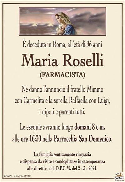 È deceduta in Roma, all’età di 96 anni
Maria Roselli
FARMACISTA
Ne danno l’annuncio il fratello Mimmo
con Carmelita e la sorella Raffaella con Luigi,
i nipoti e parenti tutti.
Le esequie avranno luogo domani 8 c.m.
alle ore 16:30 nella Parrocchia San Domenico.
La famiglia sentitamente ringrazia
e dispensa da visite e condoglianze in ottemperanza
alle direttive del D.P.C.M. del 2 – 3 – 2021.