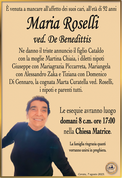 È venuta a mancare all’affetto dei suoi cari, all’età di 92 anni
Maria Roselli
ved. De Benedittis
Ne danno il triste annuncio il figlio Cataldo
con la moglie Martina Chiaia, i diletti nipoti
Giuseppe con Mariagrazia Piccarreta, Mariangela
con Alessandro Zaka e Tiziana con Domenico
Di Gennaro, la cognata Marta Curatella ved. Roselli,
i nipoti e parenti tutti.
Le esequie avranno luogo
domani 8 c.m. ore 17:00
nella Chiesa Matrice.
La famiglia ringrazia quanti
vorranno unirsi in preghiera.