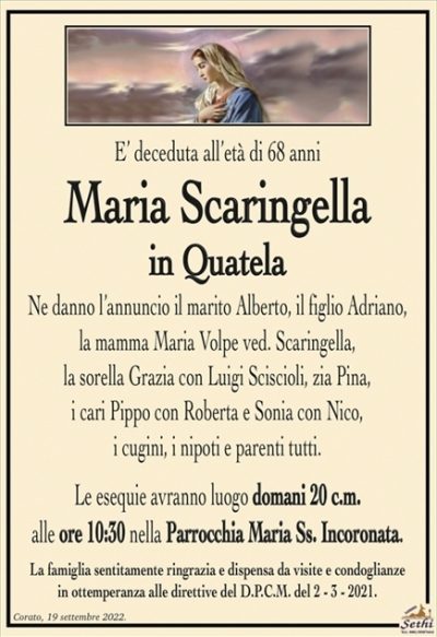 E’ deceduta all’età di 68 anni
Maria Scaringella
in Quatela
Ne danno l’annuncio il marito Alberto, il figlio Adriano,
la mamma Maria Volpe ved. Scaringella,
la sorella Grazia con Luigi Sciscioli, zia Pina,
i cari Pippo con Roberta e Sonia con Nico,
i cugini, i nipoti e parenti tutti.
Le esequie avranno luogo domani 20 c.m.
alle ore 10:30 nella Parrocchia Maria Ss. Incoronata.
La famiglia sentitamente ringrazia e dispensa da visite e condoglianze
in ottemperanza alle direttive del D.P.C.M. del 2 – 3 – 2021.