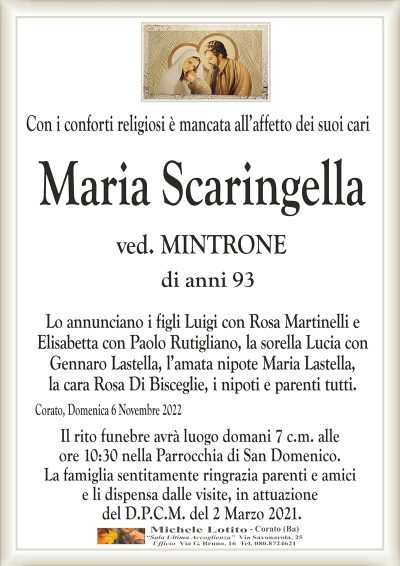 Con i conforti religiosi è mancata all’affetto dei suoi cariCorato, Domenica 6 Novembre 2022
Maria
Scaringella
di anni 93
Lo annunciano i figli Luigi con Rosa Martinelli e
Elisabetta con Paolo Rutigliano, la sorella Lucia con
Gennaro Lastella, l’amata nipote Maria Lastella,
la cara Rosa Di Bisceglie, i nipoti e parenti tutti.
Il rito funebre avrà luogo domani 7 c.m. alle
ore 10:30 nella Parrocchia di San Domenico.
La famiglia sentitamente ringrazia parenti e amici
e li dispensa dalle visite, in attuazione
del D.P.C.M. del 2 Marzo 2021.
ved. MINTRONE