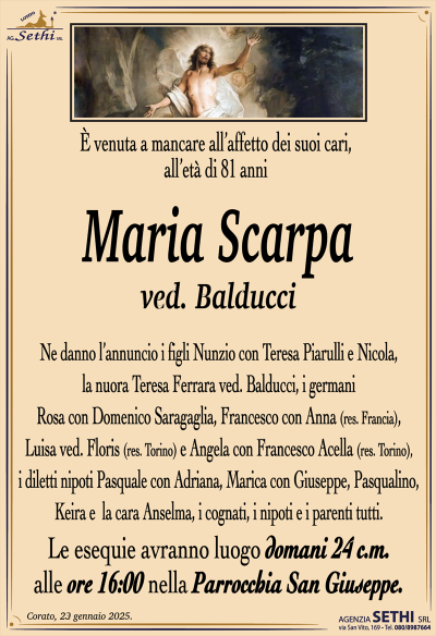È venuta a mancare all’affetto dei suoi cari, all’età di 81 anni
Maria Scarpa
ved. Balducci
Ne danno l’annuncio i figli Nunzio con Teresa Piarulli e Nicola, la nuora Teresa Ferrara ved. Balducci, i germani Rosa con Domenico Saragaglia, Francesco con Anna (res. Francia),
Luisa ved. Floris (res. Torino) e Angela con Francesco Acella (res. Torino), i diletti nipoti Pasquale con Adriana, Marica con Giuseppe, Pasqualino, Keira e la cara Anselma, i cognati, i nipoti e i parenti tutti.
Le esequie avranno luogo domani 24 c.m. alle ore 16:00 nella Parrocchia San Giuseppe.