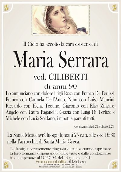 Il Cielo ha accolto la cara esistenza di
Maria Serrara
ved. CILIBERTI
di anni 90
Lo annunciano con dolore i figli Rosa con Franco Di Terlizzi,
Franco con Carmela Dell’Anno, Nino con Luisa Mancini,
Riccardo con Elena Teotino, Giacomo con Elisa Zingaro,
Angelo con Laura Paganelli, Grazia con Luigi Di Terlizzi e
Michele con Lucia Soldano, i nipoti e parenti tutti.
Corato, mercoledì 24 febbraio 2021
La Santa Messa avrà luogo domani 25 c.m. alle ore 16:30
nella Parrocchia di Santa Maria Greca.
La famiglia cortesemente ringrazia quanti vorranno esprimere
la loro vicinanza dispensandoli dalle visite e dalle condoglianze
in ottemperanza al D.P.C.M. del 14 gennaio 2021.