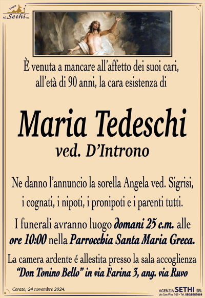 È venuta a mancare all’affetto dei suoi cari, all’età di 90 anni, la cara esistenza di 
Maria Tedeschi
ved. D’Introno
Ne danno l’annuncio la sorella Angela ved. Sigrisi, i cognati, i nipoti, i pronipoti e i parenti tutti.
I funerali avranno luogo domani 25 c.m. alle ore 10:00 nella parrocchia Santa Mari Greca.
La camera ardente è allestita presso la sala accoglienza Don Tonino Bello in via Farina tre angolo via Ruvo