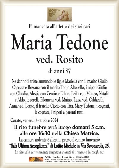 E’ mancata all’affetto dei suoi cariMaria Tedone
ved. Rosito
di anni 87
Ne danno il triste annuncio le figlie Mariella con il marito Giulio
Capozza e Rossana con il marito Tonio Altobello, i nipoti Giulio
con Claudia, Alessia con Cenzio e Ethan, Erika con Matteo, Natalia
e Aldo, le sorelle Filomena ved. Maino, Luisa ved. Caldarelli,
Anna ved. Lotito, il fratello Ciccio con Tita, Mary Tedone, i cognati,
le cognate, i nipoti e parenti tutti.
Corato, venerdì 4 ottobre 2024
Il rito funebre avrà luogo domani 5 c.m.
alle ore 16:30 nella Chiesa Matrice.
La camera ardente è allestita presso il centro funerario
‘‘Sala Ultima Accoglienza’’ di Lotito Michele in Via Savonarola, 25.
La famiglia sentitamente ringrazia quanti si uniranno in preghiera.