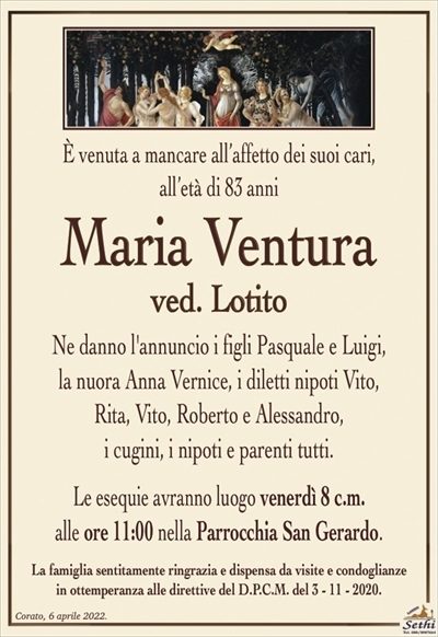 È venuta a mancare all’affetto dei suoi cari,all’età di 83 anni
Maria Ventura
ved. Lotito
Ne danno l’annuncio i figli Pasquale e Luigi,
la nuora Anna Vernice, i diletti nipoti Vito,
Rita, Vito, Roberto e Alessandro,
i cugini, i nipoti e parenti tutti.
Le esequie avranno luogo venerdì 8 c.m.
alle ore 11:00 nella Parrocchia San Gerardo.
La famiglia sentitamente ringrazia e dispensa da visite e condoglianze
in ottemperanza alle direttive del D.P.C.M. del 3 – 11 – 2020.