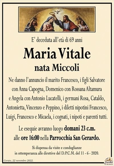 E’ deceduta all’età di 69 anni
Maria Vitale
nata Miccoli
Ne danno l’annuncio il marito Francesco, i figli Salvatore con Anna Capogna, Domenico con Rossana Altamura e Angela con Antonio Lucatelli, i germani Rosa, Cataldo, Antonietta, Vincenzo e Peppino, i diletti nipotini Francesco, Luigi, Francesco e Micaela, i cognati, i nipoti e parenti tutti. 
Le esequie avranno luogo domani 23 c.m. alle ore 16:00 nella Parrocchia San Gerardo.
Si dispensa da visite e condoglianze in ottemperanza alle direttive del D.P.C.M. del 11 – 6 – 2020.
