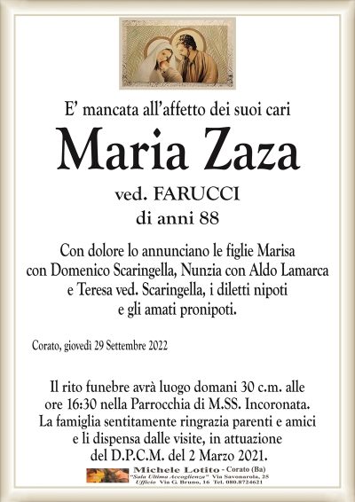 E’ mancata all’affetto dei suoi cariMaria Zaza
di anni 88
ved. FARUCCI
Corato, giovedì 29 Settembre 2022
Con dolore lo annunciano le figlie Marisa
con Domenico Scaringella, Nunzia con Aldo Lamarca
e Teresa ved. Scaringella, i diletti nipoti
e gli amati pronipoti. 
Il rito funebre avrà luogo domani 30 c.m. alle
ore 16:30 nella Parrocchia di M.SS. Incoronata.
La famiglia sentitamente ringrazia parenti e amici
e li dispensa dalle visite, in attuazione
del D.P.C.M. del 2 Marzo 2021.