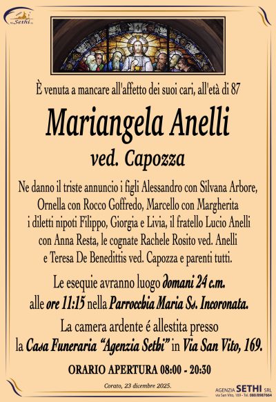 Ne danno il triste annuncio i figli Alessandro con Silvana Arbore,
Ornella con Rocco Goffredo, Marcello con Margherita,
i diletti nipoti Filippo, Giorgia e Livia,
il fratello Lucio Anelli con Anna Resta,
le cognate Rachele Rosito ved. Anelli,
Teresa De Benedittis ved. Capozza e parenti tutti.
I funerali avranno luogo domani 24 alle ore 11:15
nella Parrocchia Maria Ss. Incoronata.
La camera ardente è allestita presso
la Casa Funeraria “Agenzia Sethi” in Via San Vito, 169.