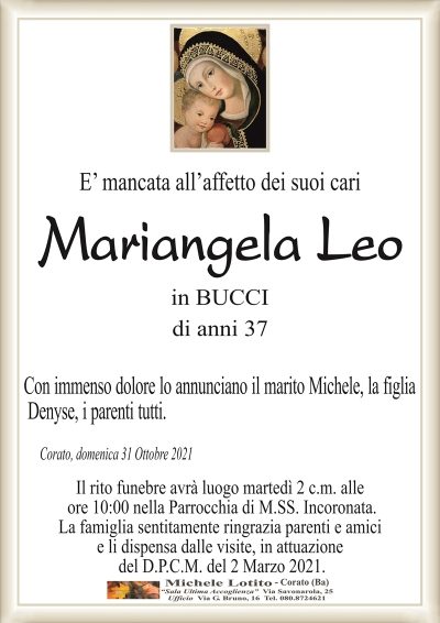 E’ mancata all’affetto dei suoi cari
Mariangela Leo
in BUCCI
di anni 37
Con immenso dolore lo annunciano il marito Michele,
la figlia Denyse, i parenti tutti.
Corato, domenica 31 Ottobre 2021
Il rito funebre avrà luogo martedì 2 c.m. alle
ore 10:00 nella Parrocchia di M.SS. Incoronata.
La famiglia sentitamente ringrazia parenti e amici
e li dispensa dalle visite, in attuazione
del D.P.C.M. del 2 Marzo 2021.