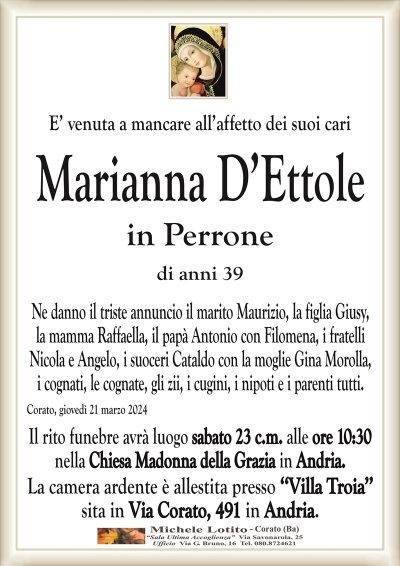 E’ venuta a mancare all’affetto dei suoi cariMarianna D’Ettole
in Perrone
di anni 39
Ne danno il triste annuncio il marito Maurizio, la figlia Giusy,
la mamma Raffaella, il papà Antonio con Filomena, i fratelli
Nicola e Angelo, i suoceri Cataldo con la moglie Gina Morolla,
i cognati, le cognate, gli zii, i cugini, i nipoti e i parenti tutti.
Corato, giovedì 21 marzo 2024
Il rito funebre avrà luogo sabato 23 c.m. alle ore 10:30
nella Chiesa Madonna della Grazia in Andria.
La camera ardente è allestita presso ‘‘Villa Troia’’
sita in Via Corato, 491 in Andria.