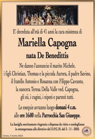 E’ deceduta all’età di 41 anni la cara esistenza di
Mariella Capogna
nata De Benedittis
Ne danno l’annuncio il marito Michele,
i figli Christian Thomas e la piccola Aurora, il padre Savino,
il fratello Antonio e Rosanna con Filippo Cavuoto,
la suocera Teresa De lla Valle ved. Capogna,
gli zii, i cugini, i nipoti e parenti tutti.
Le esequie avranno luogo domani 4 c.m.
alle ore 16:00 nella Parrocchia San Giuseppe.
La famiglia sentitamente ringrazia e dispensa da visite e condoglianze
in ottemperanza alle direttive del D.P.C.M. del 3 – 11 – 2020.