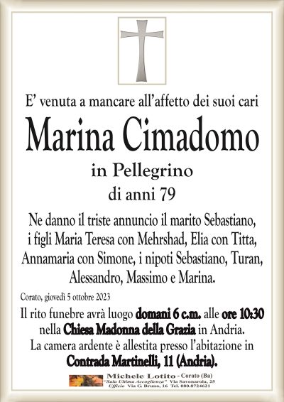 E’ venuta a mancare all’affetto dei suoi cariMarina Cimadomo
in Pellegrino
di anni 79
Ne danno il triste annuncio il marito Sebastiano,
i figli Maria Teresa con Mehrshad, Elia con Titta,
Annamaria con Simone, i nipoti Sebastiano, Turan,
Alessandro, Massimo e Marina.
Corato, giovedì 5 ottobre 2023
Il rito funebre avrà luogo domani 6 c.m. alle ore 10:30
nella Chiesa Madonna della Grazia in Andria.
La camera ardente è allestita presso l’abitazione in
Contrada Martinelli, 11 (Andria).