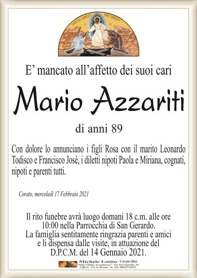E’ mancato all’affetto dei suoi cari
Mario Azzariti
di anni 89
Con dolore lo annunciano i figli Rosa con il marito Leonardo
Todisco e Francisco Josè, i diletti nipoti Paola e Miriana, cognati,
nipoti e parenti tutti.
Corato, mercoledì 17 Febbraio 2021
Il rito funebre avrà luogo domani 18 c.m. alle ore
10:00 nella Parrocchia di San Gerardo.
La famiglia sentitamente ringrazia parenti e amici
e li dispensa dalle visite, in attuazione del
D.P.C.M. del 14 Gennaio 2021.