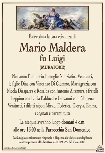 È deceduta la cara esistenza di 
Mario Maldera
fu Luigi
(MURATORE)
Ne danno l’annuncio la moglie Nunziatina Venitucci,
le figlie Dina con Vincenzo Di Ciommo, Mariagrazia con Nicola Diasparra e Rosalba con Antonio Altamura, i fratelli Peppino con Lucia Balducci e Giovanni con Filomena
Venitucci, i diletti nipoti Mirko, Federica, Giorgia, Emma,
i cognati e parenti tutti
Le esequie avranno luogo domani 4 c.m.
alle ore 16:00 nella Parrocchia San Domenico.
La famiglia sentitamente ringrazia e dispensa da visite e condoglianze
in ottemperanza alle direttive del D.P.C.M. del 2 – 3 – 2021.