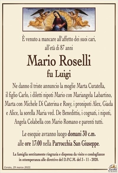 È venuto a mancare all’affetto dei suoi cari,all’età di 87 anni
Mario Roselli
fu Luigi
Ne danno il triste annuncio la moglie Marta Curatella,
il figlio Carlo, i diletti nipoti Mario con Mariangela Labartino, Marta con Michele Di Caterina e Rosy, i pronipoti Alex, Giada
e Alice, la sorella Maria ved. De Benedittis, i cognati, i nipoti,
Angela Colabella con Mario Romano e parenti tutti.
Le esequie avranno luogo domani 30 c.m.
alle ore 17:00 nella Parrocchia San Giuseppe.
La famiglia sentitamente ringrazia e dispensa da visite e condoglianze
in ottemperanza alle direttive del D.P.C.M. del 3 – 11 – 2020.