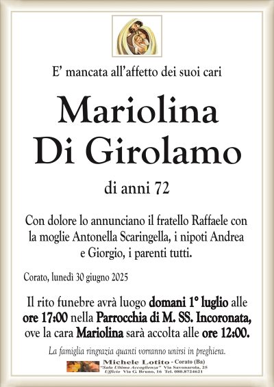 E’ mancata all’affetto dei suoi cari
Mariolina
Di Girolamo
di anni 72
Con dolore lo annunciano il fratello Raffaele con
la moglie Antonella Scaringella, i nipoti Andrea
e Giorgio, i parenti tutti.
Corato, lunedì 30 giugno 2025
Il rito funebre avrà luogo domani 1° luglio alle
ore 17:00 nella Parrocchia di M. SS. Incoronata,
ove la cara Mariolina sarà accolta alle ore 12:00.
La famiglia ringrazia quanti vorranno unirsi in preghiera.