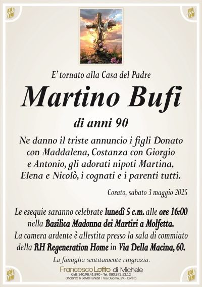 E’ tornato alla Casa del PadreMartino Bufi
di anni 90
Ne danno il triste annuncio i figli Donato
con Maddalena, Costanza con Giorgio
e Antonio, gli adorati nipoti Martina,
Elena e Nicolò, i cognati e i parenti tutti.
Corato, sabato 3 maggio 2025
Le esequie saranno celebrate lunedì 5 c.m. alle ore 16:00
nella Basilica Madonna dei Martiri a Molfetta.
La camera ardente è allestita presso la sala di commiato
della RH Regeneration Home in Via Della Macina, 60.
La famiglia sentitamente ringrazia.