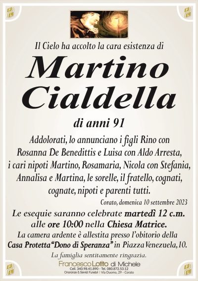 Il Cielo ha accolto la cara esistenza diMartino
Cialdella
di anni 91
Addolorati, lo annunciano i figli Rino con
Rosanna De Benedittis e Luisa con Aldo Arresta,
i cari nipoti Martino, Rosamaria, Nicola con Stefania,
Annalisa e Martina, le sorelle, il fratello, cognati,
cognate, nipoti e parenti tutti.
Corato, domenica 10 settembre 2023
Le esequie saranno celebrate martedì 12 c.m.
alle ore 10:00 nella Chiesa Matrice.
La camera ardente è allestita presso l’obitorio della
Casa Protetta‘‘Dono di Speranza’’ in Piazza Venezuela,10.
La famiglia sentitamente ringrazia.