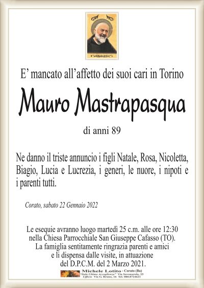 E’ mancato all’affetto dei suoi cari in Torino
Mauro Mastrapasqua
di anni 89
Ne danno il triste annuncio i figli Natale, Rosa, Nicoletta,
Biagio, Lucia e Lucrezia, i generi, le nuore, i nipoti e
i parenti tutti.
Corato, sabato 22 Gennaio 2022
Le esequie avranno luogo martedì 25 c.m. alle ore 12:30
nella Chiesa Parrocchiale San Giuseppe Cafasso (TO).
La famiglia sentitamente ringrazia parenti e amici
e li dispensa dalle visite, in attuazione
del D.P.C.M. del 2 Marzo 2021.