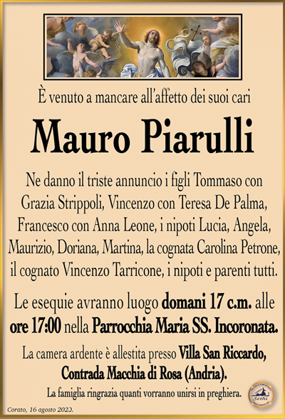 È venuto a mancare all’affetto dei suoi cari
Ne danno il triste annuncio i figli Tommaso con Grazia Strippoli, Vincenzo con Teresa De Palma, Francesco con Anna Leone, i nipoti Lucia, Angela, Maurizio, Doriana, Martina, la cognata Carolina Petrone, il cognato Vincenzo Tarricone, i nipoti e parenti tutti.
Le esequie avranno luogo domani 17 c.m. alle ore 17:00 nella Parrocchia Maria SS. Incoronata
La camera ardente è allestita presso Villa San Riccardo, Contrada Macchia di Rosa (Andria).
La famiglia ringrazia quanti vorranno unirsi in preghiera.
Corato, 16 agosto 2023