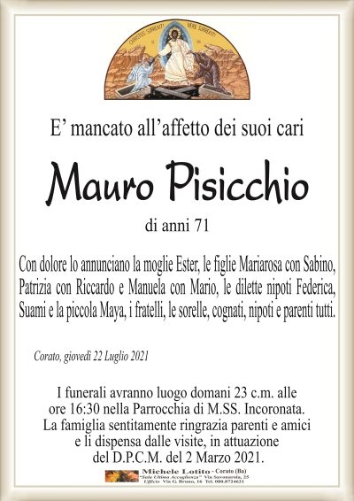 E’ mancato all’affetto dei suoi cari
Mauro Pisicchio 
di anni 71
Con dolore lo annunciano la moglie Ester, le figlie Mariarosa con Sabino, Patrizia con
Riccardo e Manuela con Mario, le dilette nipoti Federica, Suami e la piccola Maya,
i fratelli, le sorelle, cognati, nipoti e parenti tutti.
Corato, giovedì 22 Luglio 2021
I funerali avranno luogo domani 23 c.m. alle
ore 17:00 nella Parrocchia di M.SS. Incoronata.
La famiglia sentitamente ringrazia parenti e amici
e li dispensa dalle visite, in attuazione
del D.P.C.M. del 2 Marzo 2021.