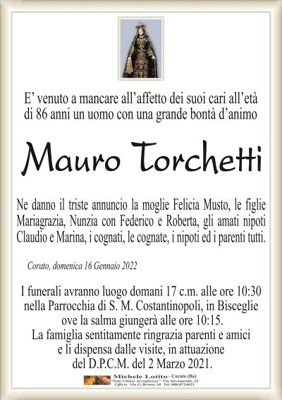 E’ venuto a mancare all’affetto dei suoi cari all’età di 86 anni un uomo con una grande bontà d’animo 
MAURO TORCHETTI
Ne danno il triste annuncio la moglie Felicia Musto, le figlie
Mariagrazia, Nunzia con Federico e Roberta, gli amati nipoti
Claudio e Marina, i cognati, le cognate, i nipoti ed i parenti tutti.
Corato, domenica 16 Gennaio 2022
I funerali avranno luogo domani 17 c.m. alle ore 10:30
nella Parrocchia di S. M. Costantinopoli, in Bisceglie
ove la salma giungerà alle ore 10:15.
La famiglia sentitamente ringrazia parenti e amici
e li dispensa dalle visite, in attuazione
del D.P.C.M. del 2 Marzo 2021.