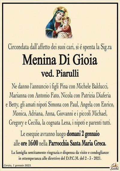 Circondata dall’affetto dei suoi cari, si é spenta la Sig.ra
Menina Di Gioia
ved. Piarulli
Ne danno l’annuncio i figli Pina con Michele Balducci,
Marianna con Antonio Fato, Nicola con Patrizia Diaferia e Betty,
gli amati nipoti Simona con Paul, Angela con Enrico, Monica,
Adriana, Anna, Giovanni e i piccoli Michael,
Gregory e Cecilia, la cognata Lena, i nipoti e parenti tutti.
Le esequie avranno luogo domani 2 gennaio
alle ore 16:00 nella Parrocchia Santa Maria Greca.
La famiglia sentitamente ringrazia e dispensa da visite e condoglianze
in ottemperanza alle direttive del D.P.C.M. del 2 – 3 – 2021.