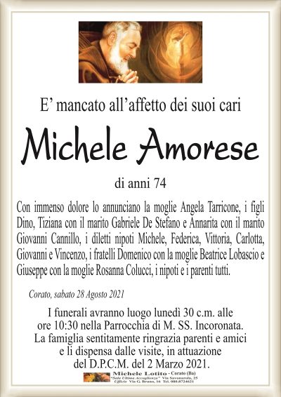 E’ mancato all’affetto dei suoi cari
Michele Amorese
di anni 74
Con immenso dolore lo annunciano la moglie Angela Tarricone, i figli
Dino, Tiziana con il marito Gabriele De Stefano e Annarita con il marito
Giovanni Cannillo, i diletti nipoti Michele, Federica, Vittoria, Carlotta,
Giovanni e Vincenzo, i fratelli Domenico con la moglie Beatrice Lobascio e
Giuseppe con la moglie Rosanna Colucci, i nipoti e i parenti tutti. 
Corato, sabato 28 Agosto 2021
I funerali avranno luogo lunedì 30 c.m. alle
ore 10:30 nella Parrocchia di M. SS. Incoronata.
La famiglia sentitamente ringrazia parenti e amici
e li dispensa dalle visite, in attuazione
del D.P.C.M. del 2 Marzo 2021.