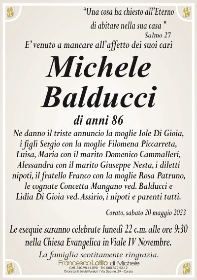 ‘‘Una cosa ha chiesto all’Eternodi abitare nella sua casa ’’
E’ venuto a mancare all’affetto dei suoi cari
Michele
Balducci
di anni 86
Ne danno il triste annuncio la moglie Iole Di Gioia,
i figli Sergio con la moglie Filomena Piccarreta,
Luisa, Maria con il marito Domenico Cammalleri,
Alessandra con il marito Giuseppe Nesta, i diletti
nipoti, il fratello Franco con la moglie Rosa Patruno,
le cognate Concetta Mangano ved. Balducci e
Lidia Di Gioia ved. Assirio, i nipoti e parenti tutti.
Corato, sabato 20 maggio 2023
Le esequie saranno celebrate lunedì 22 c.m. alle ore 9:30
nella Chiesa Evangelica in Viale IV Novembre.
La famiglia sentitamente ringrazia.