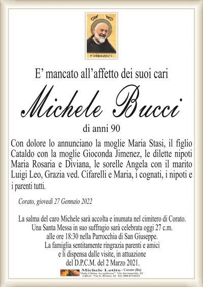 E’ mancato all’affetto dei suoi cari
MICHELE BUCCI
di anni 90
Con dolore lo annunciano la moglie Maria Stasi, il figlio
Cataldo con la moglie Gioconda Jimenez, le dilette nipoti
Maria Rosaria e Diviana, le sorelle Angela con il marito
Luigi Leo, Grazia ved. Cifarelli e Maria, i cognati, i nipoti e
i parenti tutti.
Corato, giovedì 27 Gennaio 2022
La salma del caro Michele sarà accolta e inumata nel cimitero di Corato.
Una Santa Messa in suo suffragio sarà celebrata oggi 27 c.m.
alle ore 18:30 nella Parrocchia di San Giuseppe.
La famiglia sentitamente ringrazia parenti e amici
e li dispensa dalle visite, in attuazione
del D.P.C.M. del 2 Marzo 2021.