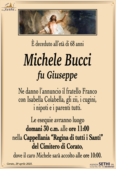 È deceduto all’età di 68 anni
Michele bucci
fu Giuseppe
Ne danno l’annuncio il fratello Franco
con Isabella Colabella, gli zii, i cugini,
i nipoti e i parenti tutti.
Le esequie avranno luogo
domani 30 c.m. alle ore 11:00
nella Cappellania “Regina di tutti i Santi”
del Cimitero di Corato,
dove il caro Michele sarà accolto alle ore 10:00.