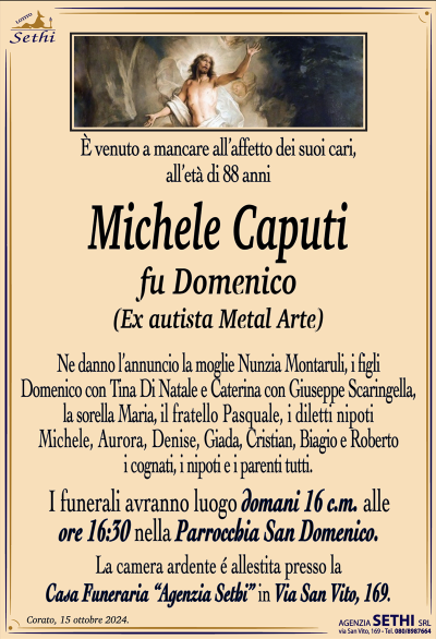 È venuto a mancare all’affetto dei suoi cari, all’età di 88 anni
Michele Caputi
fu Domenico
(Ex autista Metal Arte)
Ne danno l’annuncio la moglie Nunzia Montaruli, i figli Domenico con Tina Di Natale e Caterina con Giuseppe Scaringella, la sorella Maria, il fratello Pasquale, i diletti nipoti Michele, Aurora, Denise, Giada, Cristian, Biagio e Roberto, i cognati, i nipoti e i parenti tutti.
Le esequie avranno luogo domani 16 corrente mese alle ore 16:30 nella parrocchia San Domenico.
La camera ardente è allestita presso la casa funeraria Agenzia Sethi in via San Vito 169.